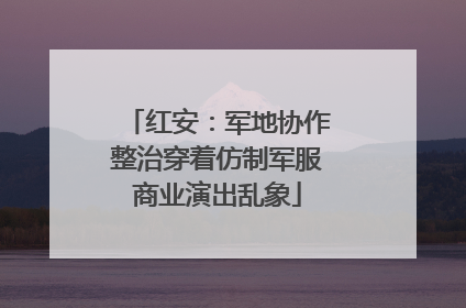 红安：军地协作整治穿着仿制军服商业演出乱象